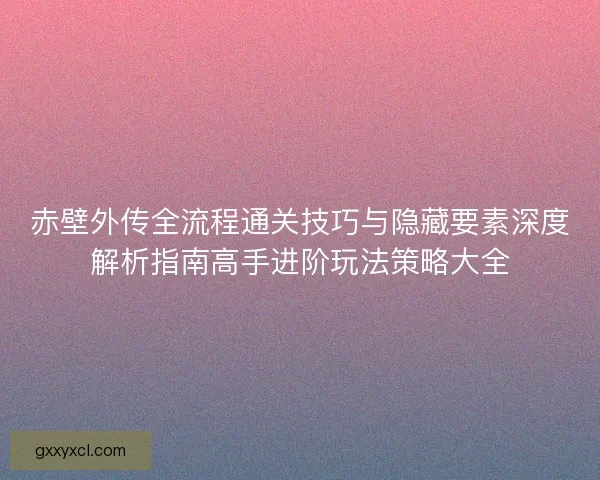 赤壁外传全流程通关技巧与隐藏要素深度解析指南高手进阶玩法策略大全