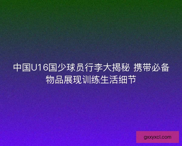 中国U16国少球员行李大揭秘 携带必备物品展现训练生活细节
